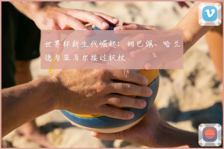 世界杯新生代崛起：姆巴佩、哈兰德与亚马尔接过权杖