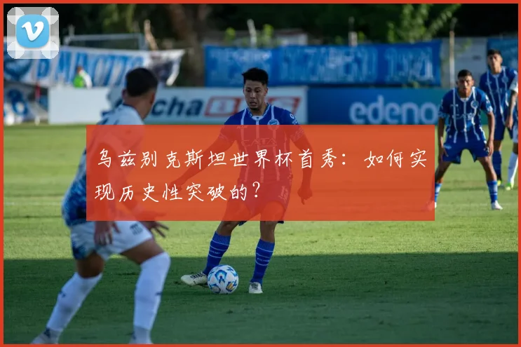 乌兹别克斯坦世界杯首秀：如何实现历史性突破的？