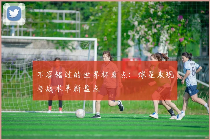 不容错过的世界杯看点：球星表现与战术革新盘点