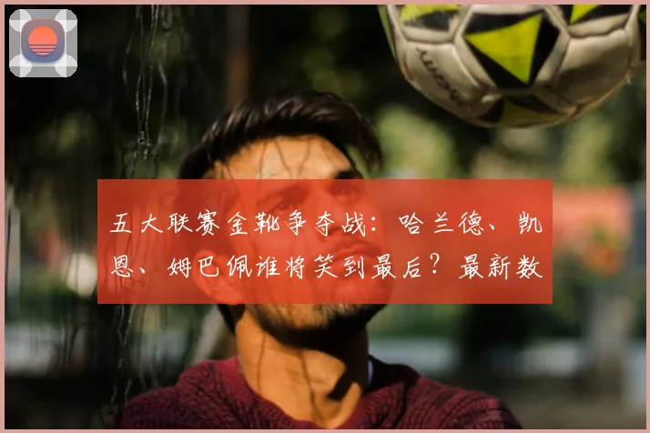 五大联赛金靴争夺战：哈兰德、凯恩、姆巴佩谁将笑到最后？最新数据深度分析