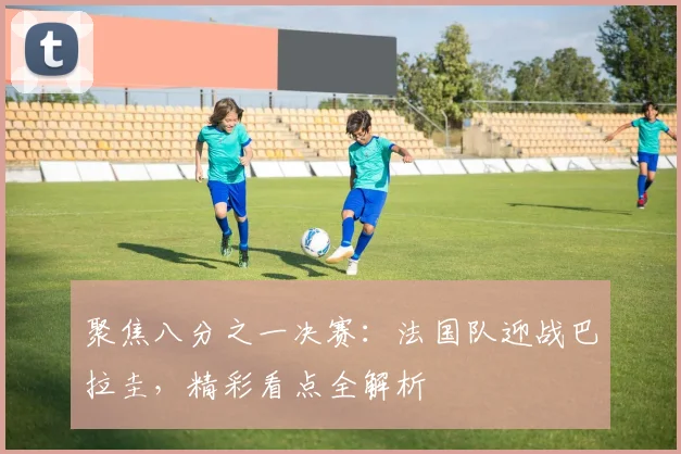 聚焦八分之一决赛：法国队迎战巴拉圭，精彩看点全解析