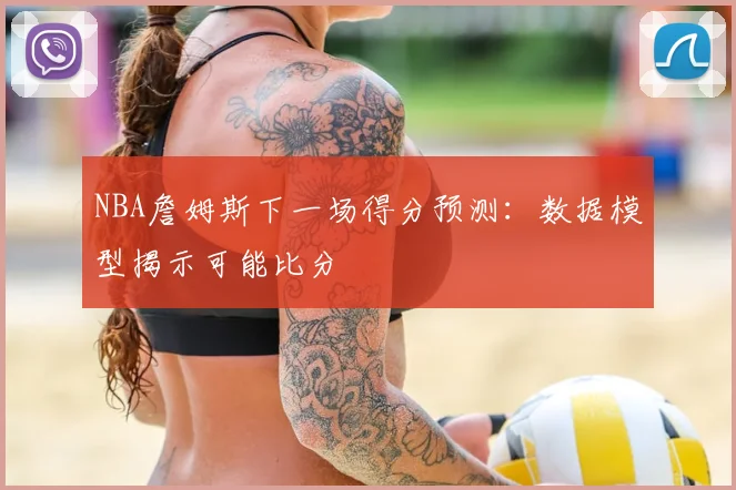 NBA詹姆斯下一场得分预测：数据模型揭示可能比分