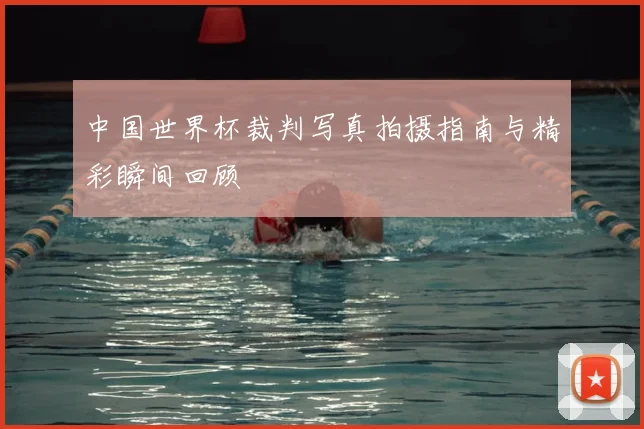 中国世界杯裁判写真拍摄指南与精彩瞬间回顾