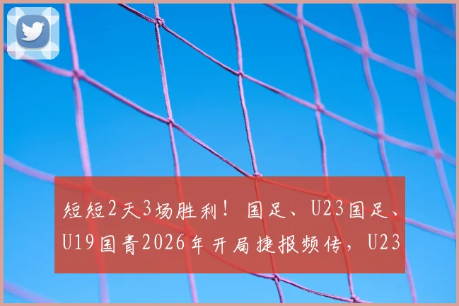 短短2天3场胜利！国足、U23国足、U19国青2026年开局捷报频传，U23绝杀振奋人心