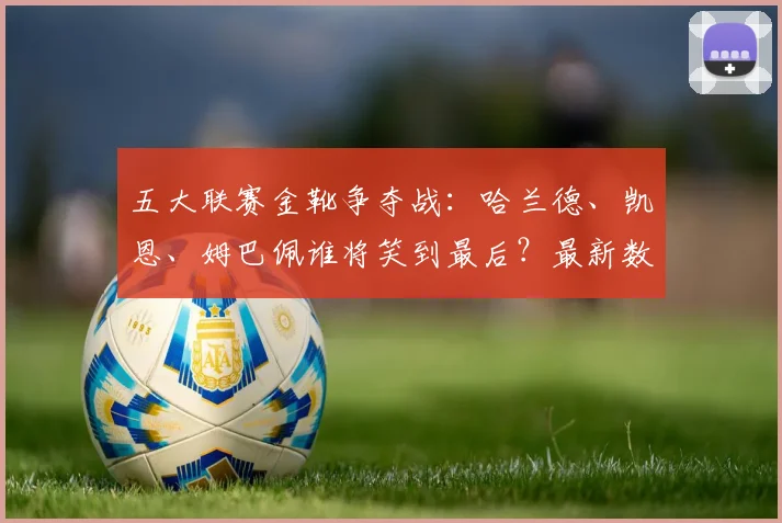 五大联赛金靴争夺战：哈兰德、凯恩、姆巴佩谁将笑到最后？最新数据深度分析