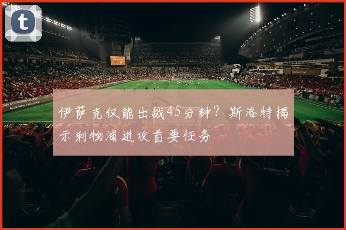 伊萨克仅能出战45分钟？斯洛特揭示利物浦进攻首要任务