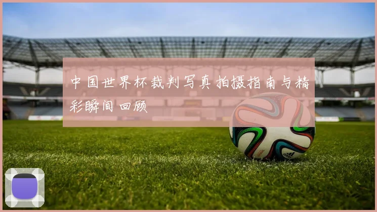 中国世界杯裁判写真拍摄指南与精彩瞬间回顾