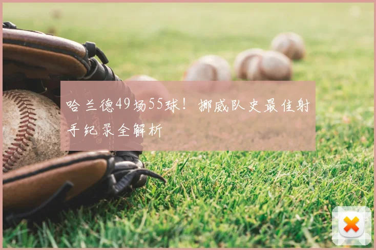 哈兰德49场55球!挪威队史最佳射手纪录全解析