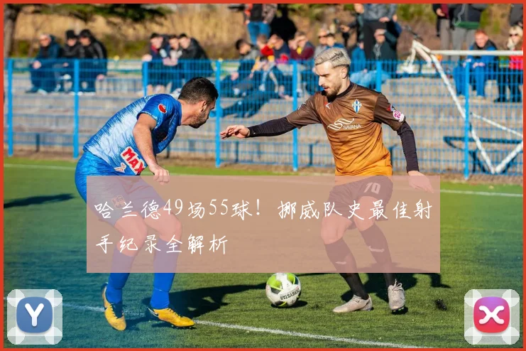 哈兰德49场55球！挪威队史最佳射手纪录全解析